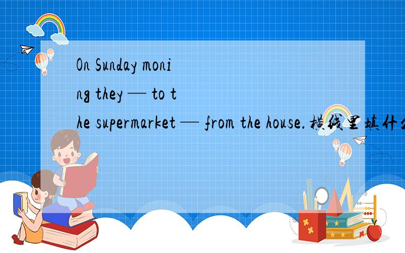 On Sunday moning they — to the supermarket — from the house.横线里填什么单词句子通顺,语法对?