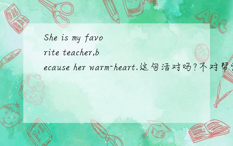 She is my favorite teacher,because her warm-heart.这句活对吗?不对帮忙改下