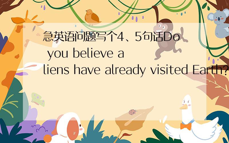 急英语问题写个4、5句话Do you believe aliens have already visited Earth?What would you do if you come face-to-face with an alien?