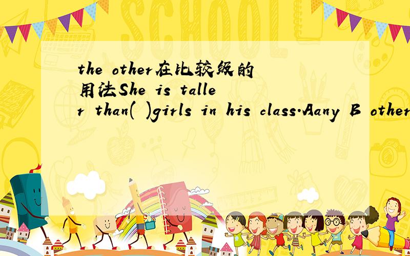 the other在比较级的用法She is taller than( )girls in his class.Aany B other C any other D another这里she不在his class里,所以C排除,但是any+单数,所以A也不能选,只能选B,（the other加复数如果在主语不在class范围内