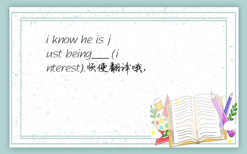 i know he is just being___(interest).顺便翻译哦,