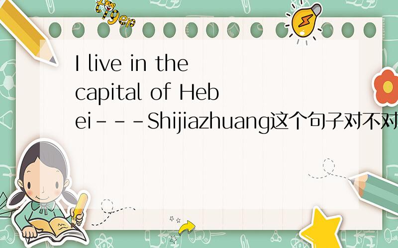 I live in the capital of Hebei---Shijiazhuang这个句子对不对昂```?