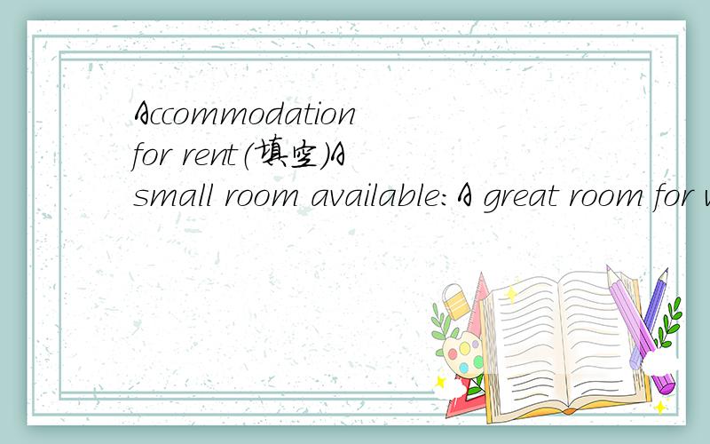 Accommodation for rent（填空）A small room available:A great room for working during the day with great---------.The --------can be seen as a nice view.Furniture:It's -------- eventhough nor luxurious.A -------- is the only thing you need to brin