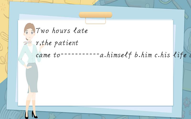 Two hours later,the patient came to-----------a.himself b.him c.his life d.his own请说明理由谢谢