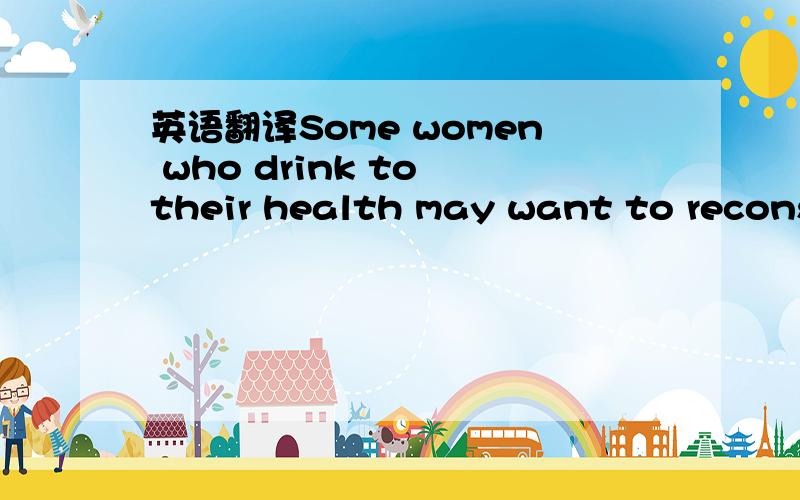 英语翻译Some women who drink to their health may want to reconsider.这句话怎么译好?