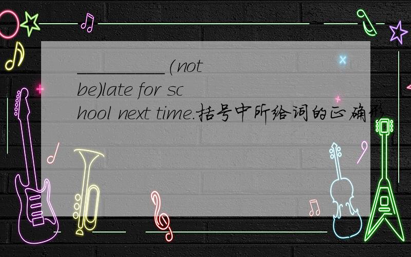 _________(not be)late for school next time.括号中所给词的正确形