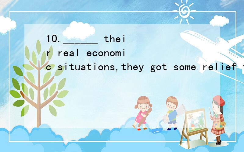 10.______ their real economic situations,they got some relief fund from the government.A.Considering B.Considered C.to be performed D.Being considered 句子的形式主语是THEY,为什么不是“他们被考虑到经济的状况”呢?