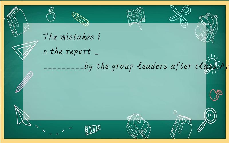 The mistakes in the report __________by the group leaders after class.A,will be crrectedB,is corrected C ,corrected D have corrected 能不能告诉我为什么选A 呢,