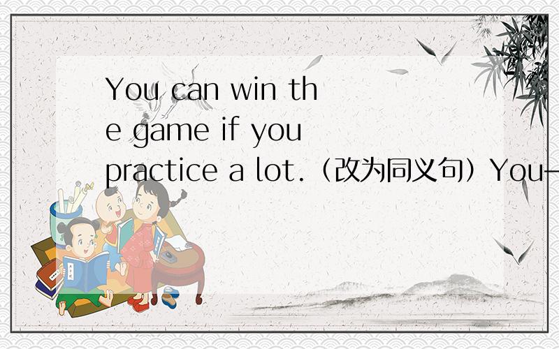 You can win the game if you practice a lot.（改为同义句）You—— —— —— —— win the game if you practice a lot.