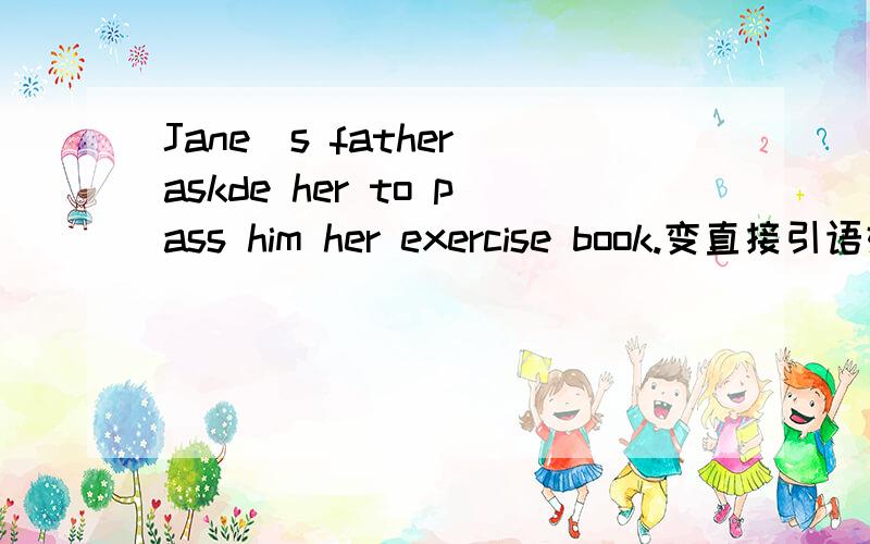 Jane`s father askde her to pass him her exercise book.变直接引语好心的帮帮忙吧,感激不尽