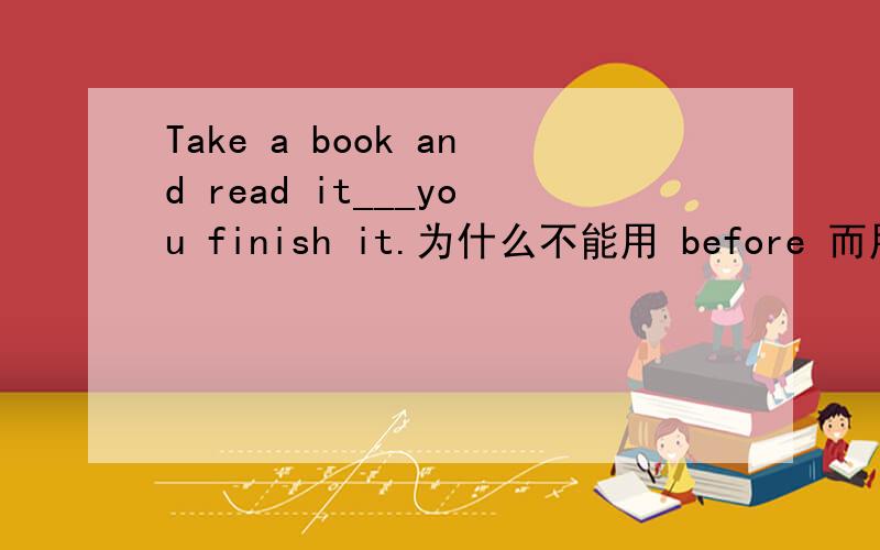 Take a book and read it___you finish it.为什么不能用 before 而用until
