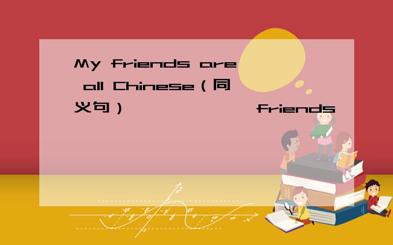 My friends are all Chinese（同义句） ——— ———friends ———— -———— -————上面那是横线
