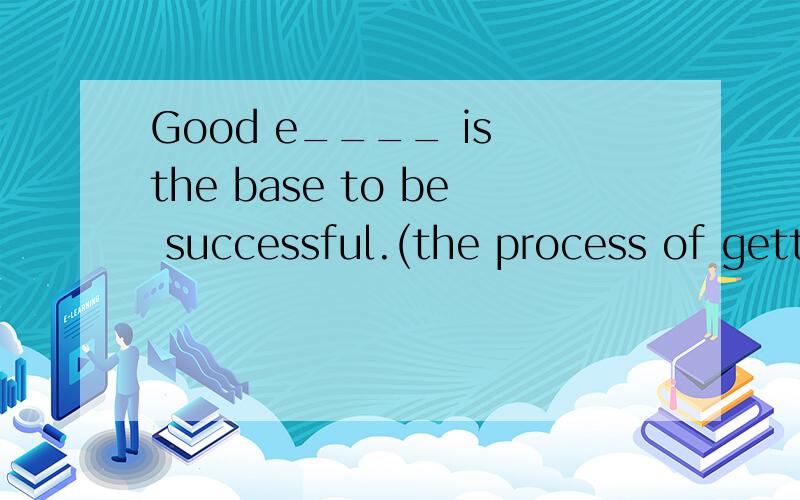 Good e____ is the base to be successful.(the process of getting knowledge)