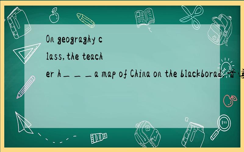 On geograghy class,the teacher h___a map of China on the blackborad.首字母h已给出