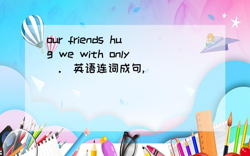 our friends hug we with only(.)英语连词成句,