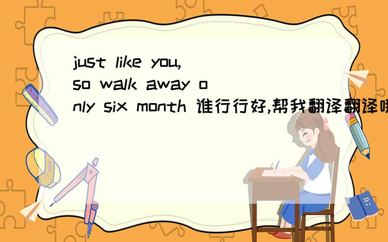 just like you,so walk away only six month 谁行行好,帮我翻译翻译哦!.可能有语法错误