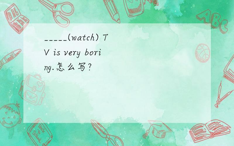 _____(watch) TV is very boring.怎么写?