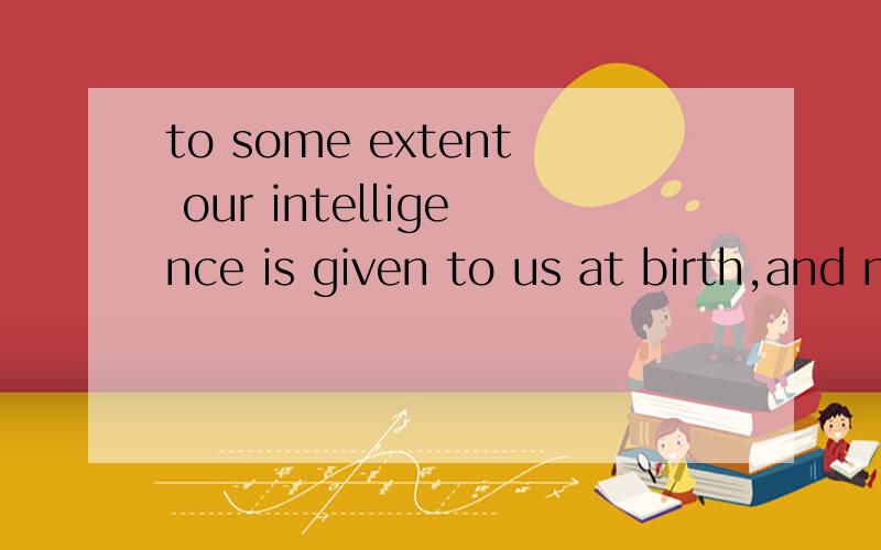 to some extent our intelligence is given to us at birth,and no amount of ed麻烦人工翻译下,To some extent our intelligence is given to us at birth,and no amount of education can make a genius out of a child born with low intelligence.
