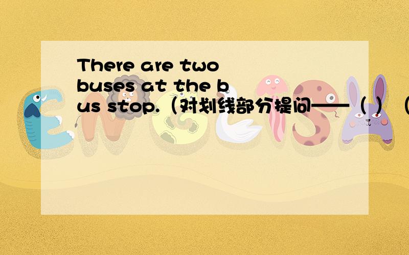 There are two buses at the bus stop.（对划线部分提问——（ ）（ ）buses ( ) ( )at the stop.we can see the yellow light(改为一般疑问句） （ ）（ ）（ ）the yellow light ( )does your father go there?he( )there( )bus but can