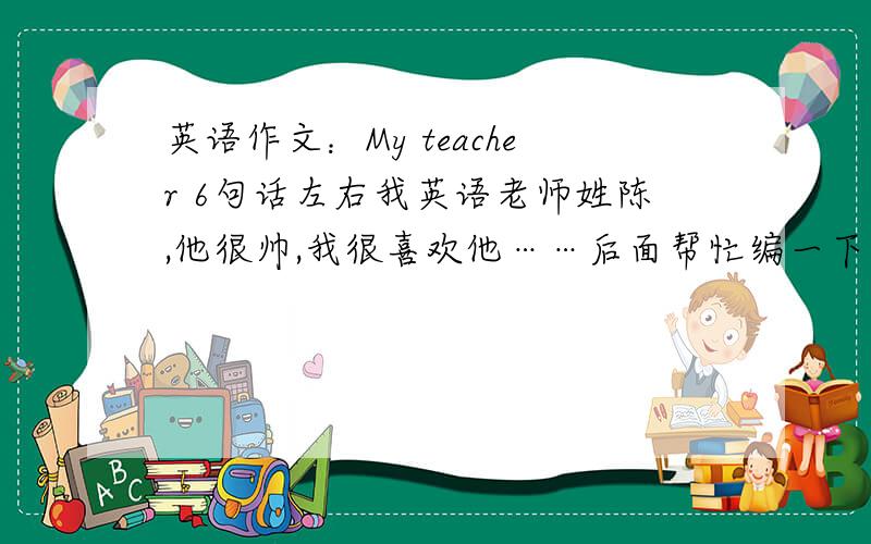 英语作文：My teacher 6句话左右我英语老师姓陈,他很帅,我很喜欢他……后面帮忙编一下