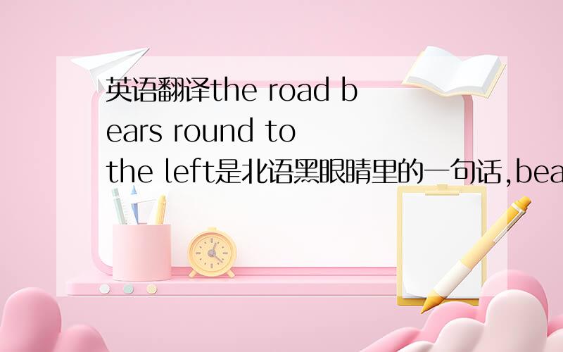 英语翻译the road bears round to the left是北语黑眼睛里的一句话,beaars round 怎么理解,顺便问下,北语黑眼睛和雅思听力难度比较怎么样?