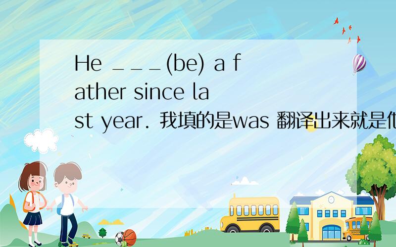 He ___(be) a father since last year. 我填的是was 翻译出来就是他当了爸爸自从去年开始,对么?但是书上的答案是 was been  been  不是去过的意思么,放这里什么意思? 还有was放进去对么?