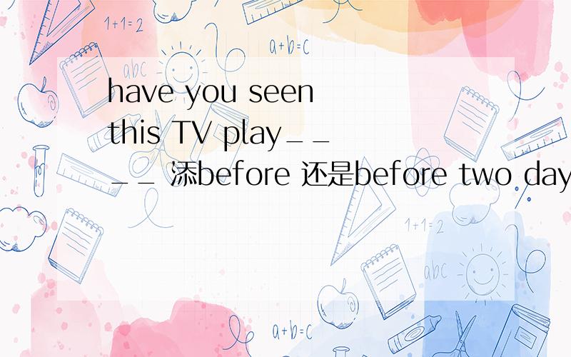 have you seen this TV play____ 添before 还是before two days?