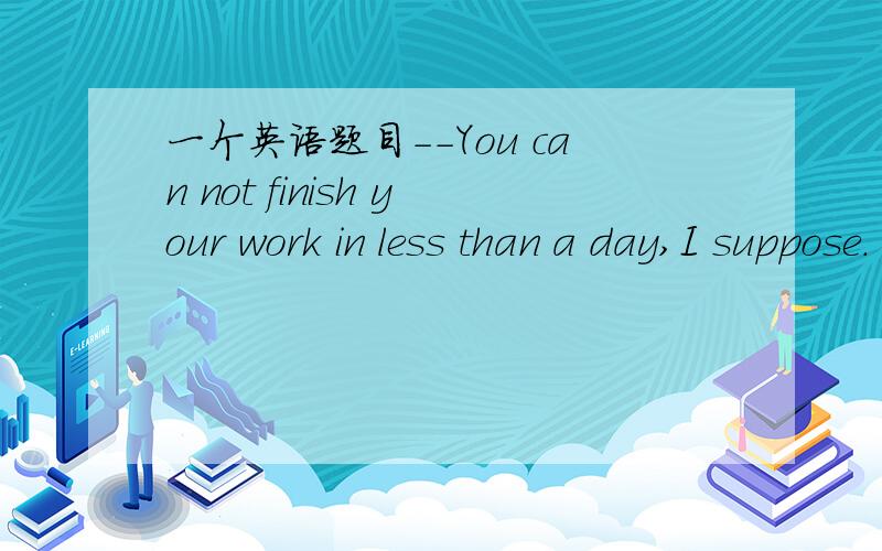 一个英语题目－－You can not finish your work in less than a day,I suppose.