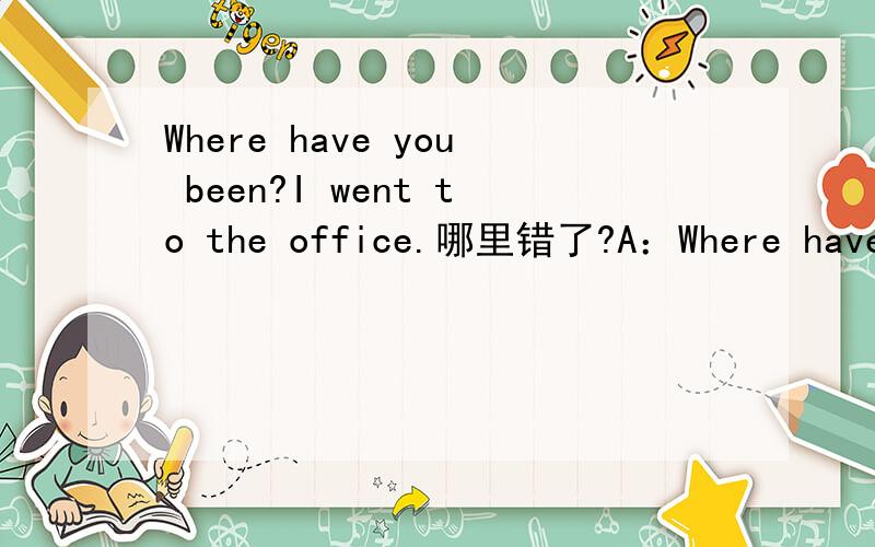 Where have you been?I went to the office.哪里错了?A：Where have you been?B：I went to the office.四个词语 1、have 2、been 3、went 4、the office这四个哪个用错了？为什么？