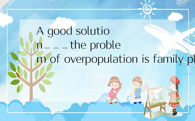 A good solution___the problem of overpopulation is family planningA.to B.from C.with D.for