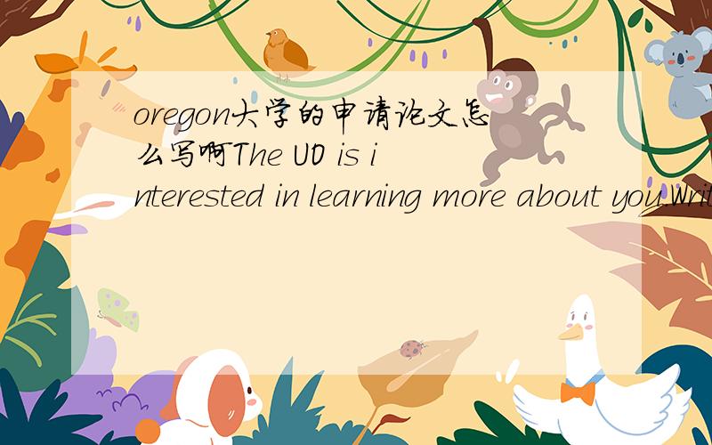 oregon大学的申请论文怎么写啊The UO is interested in learning more about you.Write an essay (500 words maximum) that shares information that we cannot find elsewhere on your application.Any topic you choose is welcome.Some ideas you might c