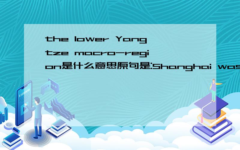 the lower Yangtze macro-region是什么意思原句是:Shanghai was an important river and coastal port in the lower Yangtze macro-region