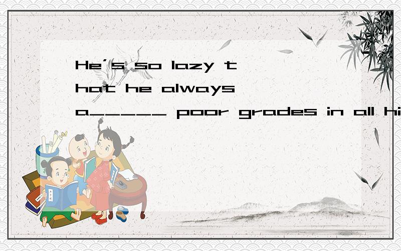 He’s so lazy that he always a_____ poor grades in all his subjects.