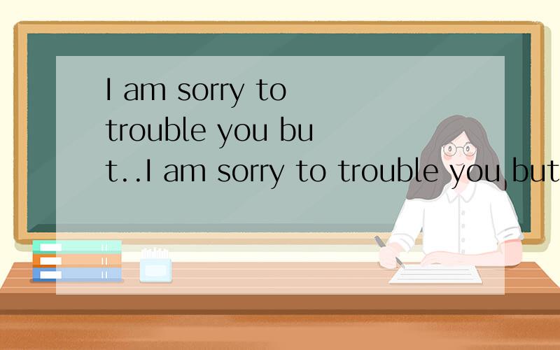 I am sorry to trouble you but..I am sorry to trouble you but.是I am sorry to trouble you but I have to.的缩写,意思是,直译就是,我很抱歉麻烦你,但我不得不麻烦你.意译就是,我不得不抱歉得麻烦你.