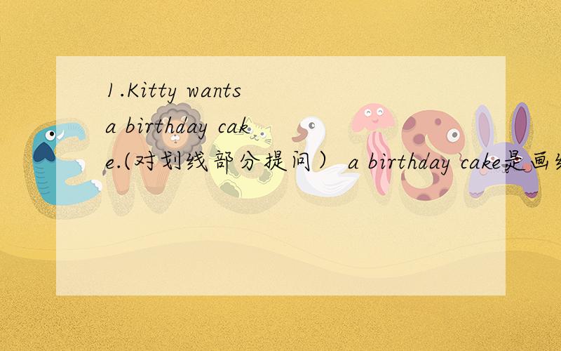 1.Kitty wants a birthday cake.(对划线部分提问） a birthday cake是画线句.谁会?