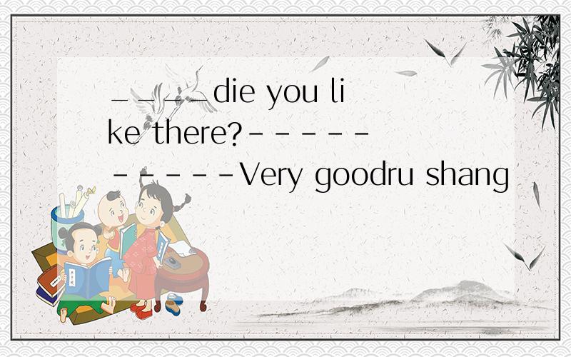 ____die you like there?----------Very goodru shang