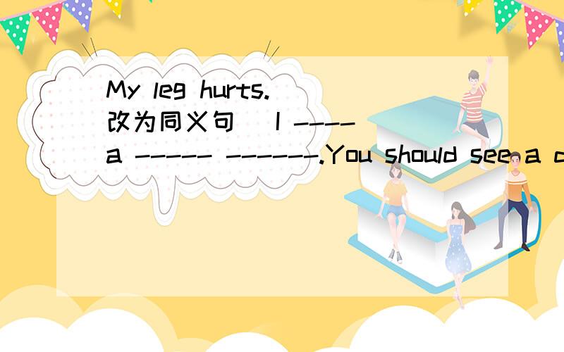 My leg hurts.(改为同义句) I ---- a ----- ------.You should see a doctor.(写出同义句）——— ——— ——— see a doctor?You should (try to relax).(对括号部分提问）What______I______?I don't know what Ishould do.(改为简单