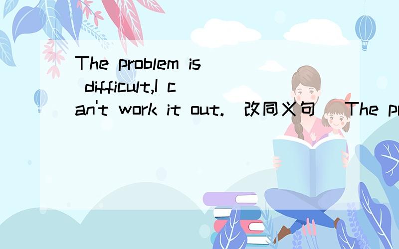 The problem is difficult,I can't work it out.(改同义句) The problem isn't easy —for— —-work out.