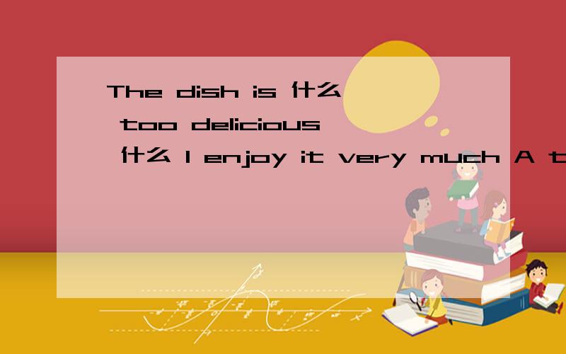 The dish is 什么 too delicious 什么 I enjoy it very much A too ,to B so that C such that