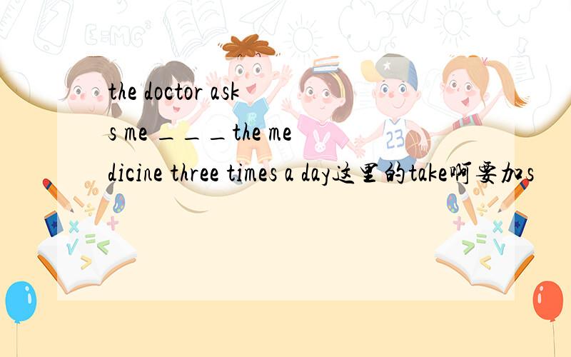 the doctor asks me ___the medicine three times a day这里的take啊要加s