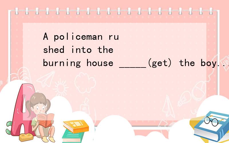 A policeman rushed into the burning house _____(get) the boy.....