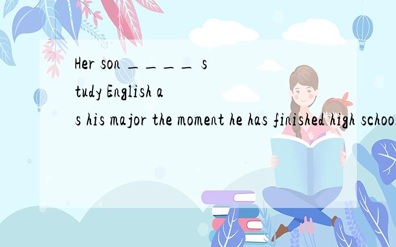 Her son ____ study English as his major the moment he has finished high school.    A. is about to    B. is going to     C. is to          D. is to be