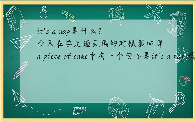 it's a nap是什么?今天在学走遍美国的时候第四课a piece of cake中有一个句子是it's a nap,我看后面翻译写的是“简单得很”,后来看到nap的意思是“打盹,小睡”,这句话怎么会这样说呢?