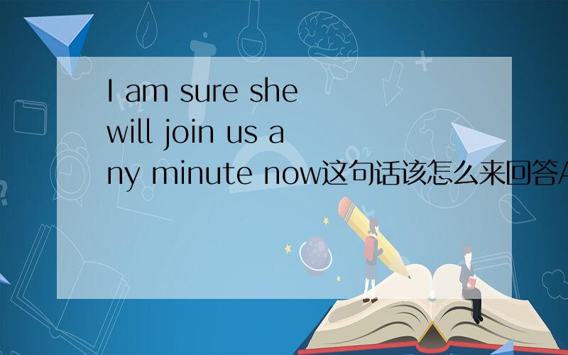 I am sure she will join us any minute now这句话该怎么来回答A.I am afraid not B.I hope so C.Good idea D It is a piece of cake
