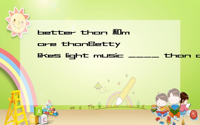 better than 和more thanBetty likes light music ____ than anything else.a. better   b.more为什么是A啊?
