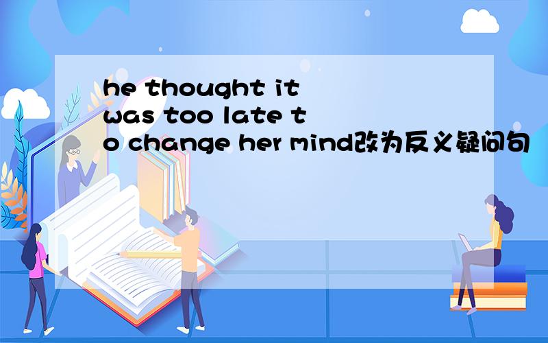 he thought it was too late to change her mind改为反义疑问句