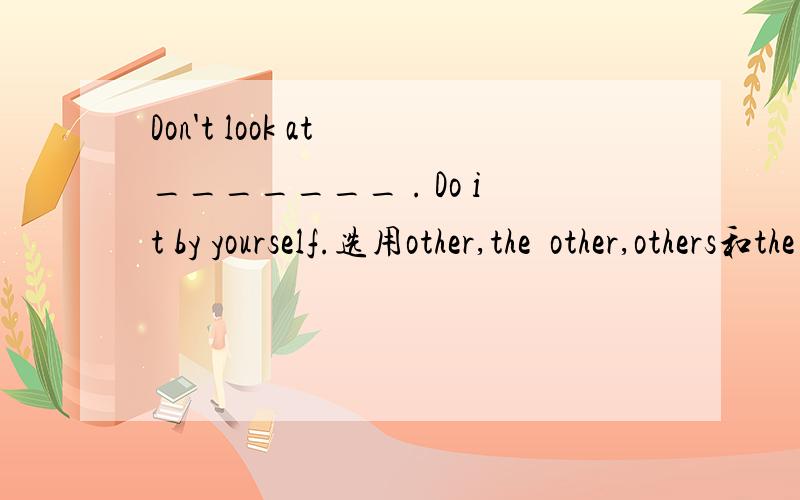 Don't look at _______ . Do it by yourself.选用other,the  other,others和the  others填空