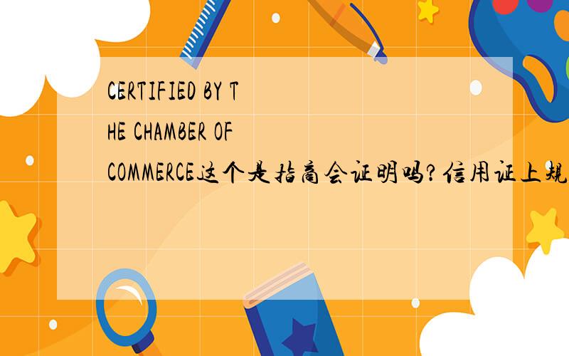 CERTIFIED BY THE CHAMBER OF COMMERCE这个是指商会证明吗?信用证上规定THE ORIGINAL OF WHICH TO BE CERTIFIED BY THE CHAMBER OF COMMERCE OR THE UNION OF INDUSTRIES AND LEGALIZED BY JORDAN CONSULATE, IF AVAILABLE AT BENEFICIARY’S LOCATION.