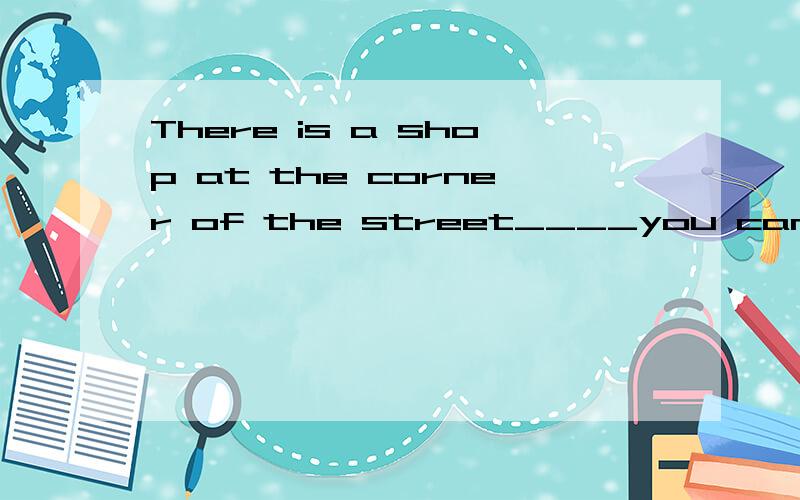 There is a shop at the corner of the street____you can buy things like that 填 where whose which