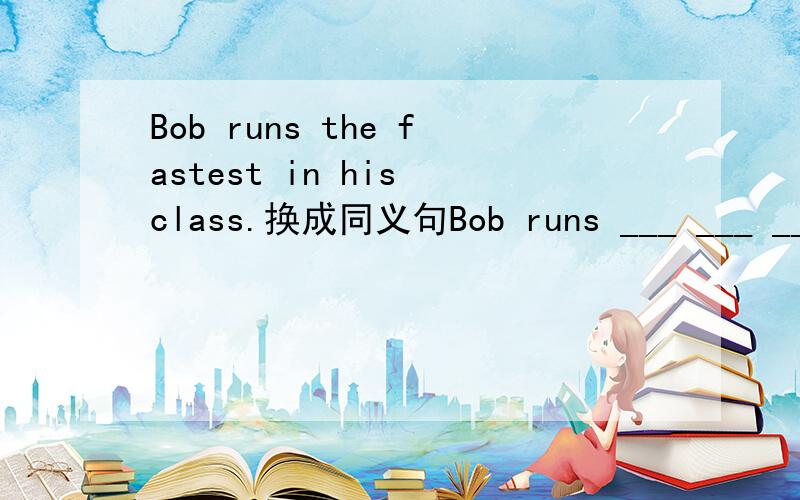Bob runs the fastest in his class.换成同义句Bob runs ___ ___ ___ ___ ___in his class.